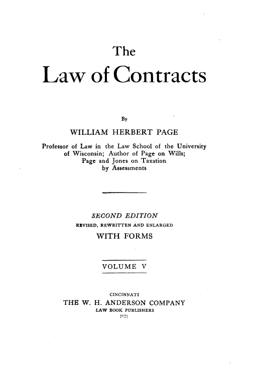 handle is hein.beal/zaho0005 and id is 1 raw text is: The
Law of Contracts
By
WILLIAM     HERBERT PAGE
Professor of Law in the Law School of the University
of Wisconsin; Author of Page on Wills;
Page and Jones on Taxation
by Assessments
SECOND EDITION
REVISED, REWRITTEN AND ENLARGED
WITH FORMS
VOLUME V

THE W.

CINCINNATI
H. ANDERSON COMPANY
LAW BOOK PUBLISHERS
1921



