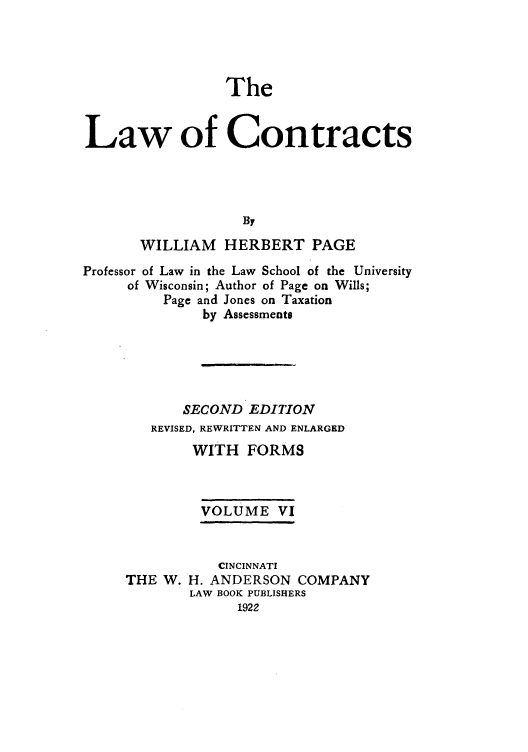 handle is hein.beal/zaho0006 and id is 1 raw text is: The
Law of Contracts
By
WILLIAM    HERBERT PAGE
Professor of Law in the Law School of the University
of Wisconsin; Author of Page on Wills;
Page and Jones on Taxation
by Assessments
SECOND EDITION
REVISED, REWRITTEN AND ENLARGED
WITH FORMS
VOLUME VI

THE W.

CINCINNATI
H. ANDERSON COMPANY
LAW BOOK PUBLISHERS
1922



