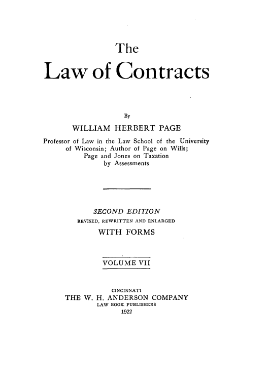 handle is hein.beal/zaho0007 and id is 1 raw text is: The
Law of Contracts
By
WILLIAM    HERBERT PAGE
Professor of Law in the Law School of the University
of Wisconsin; Author of Page on Wills;
Page and Jones on Taxation
by Assessments
SECOND EDITION
REVISED, REWRITTEN AND ENLARGED
WITH FORMS
VOLUME VII

THE W.

CINCINNATI
H. ANDERSON COMPANY
LAW BOOK PUBLISHERS
1922


