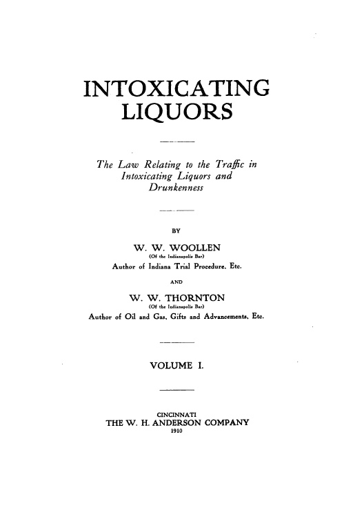 handle is hein.beal/zaia0001 and id is 1 raw text is: INTOXICATING
LIQUORS

The Law Relating to the
Intoxicating Liquors
Drunkenness

Traffic in
and

W. W. WOOLLEN
(Of the Indianavolis Bar)
Author of Indiana Trial Procedure. Etc.
AND
W. W. THORNTON
(Of the Indianapolia Bar)
Author of Oil and Gas, Gifts and Advancements, Etc.

VOLUME I.
CINCINNATI
THE W. H. ANDERSON COMPANY
1910


