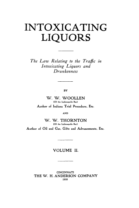 handle is hein.beal/zaia0002 and id is 1 raw text is: INTOXICATING
LIQUORS
The Law Relating to the Traffic in
Intoxicating Liquors and
Drunkenness
BY
W. W. WOOLLEN
(Of the Indianapolis Bar)
Author of Indiana Trial Procedure, Etc.
AND
W. W. THORNTON
(Of the Indianapolie Bar)
Author of Oil and Gas, Gifts and Advancements, Etc.
VOLUME II.
CINCINNATI
THE W. H. ANDERSON COMPANY
1910


