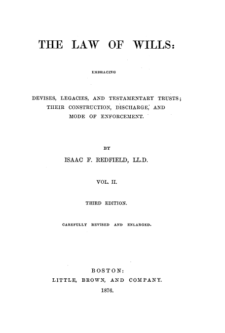handle is hein.beal/zaib0002 and id is 1 raw text is: THE LAW OF WILLS:
EMBRACING
DEVISES, LEGACIES, AND TESTAMENTARY TRUSTS;
THEIR CONSTRUCTION, DISCHARGE, AND
MODE OF ENFORCEMENT.
BY

ISAAC F. REDFIELD, LL.D.
VOL. II.
THIRD EDITION.

CAREFULLY REVISED AND ENLARGED.
BOSTON:
LITTLE, BROWN, AND COMPANY.
1876.


