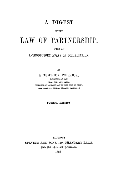 handle is hein.beal/zaif0001 and id is 1 raw text is: A DIGEST
OF THE
LAW OF PARTNERSHIP,
WITH AN

INTRODUCTORY ESSAY ON CODIFICATION
BY
FREDERICK POLLOCK,
BERRISTER-AT-LAW,
M.A.,  RON. LL.D. EDIX.,
PROFESSOR OF COMMON LAW IN THE INNS OF COURT,
LATE FELLOW OF TRINITY COLLEGE, CAMBRIDGE.

FOURTH EDITION.
LONDON:
STEVENS AND SONS, 119, CHANCERY LANE,
1888


