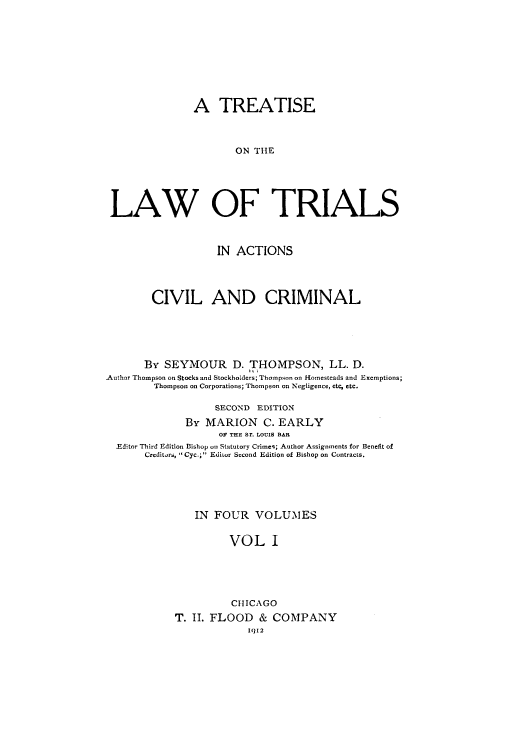 handle is hein.beal/zais0001 and id is 1 raw text is: A TREATISE
ON THE
LAW OF TRIALS
IN ACTIONS
CIVIL AND CRIMINAL
By SEYMOUR D. THOMPSON, LL. D.
Author Thompson on Stocks and Stockholders; Thompson on Homesteads and Exemptions;
Thompson on Corporations; Thompson on Negligence, etc, etc.
SECOND EDITION
By MARION C. EARLY
OF THE Sr. LOUIS BAR
Editor Third Edition Bishop oin Statutory Crimes; Author Assignments for Benefit of
Creditors, ' Cyc.; Editor Second Edition of Bishop on Contracts.
IN FOUR VOLUMES
VOL I
CHICAGO
T. II. FLOOD & COMPANY
1012



