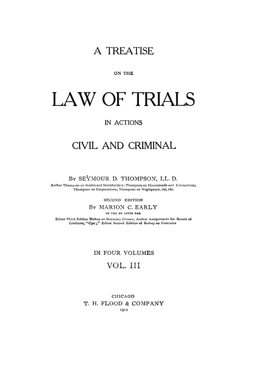 handle is hein.beal/zais0003 and id is 1 raw text is: A TREATISE
ON THE
LAW OF TRIALS
IN ACTIONS
CIVIL AND CRIMINAL
By SE-MOUR D. THOMPSON, LL. D.
Author Thompson on Stocks and Stockholdcrs; Thompson on Homesteads and Exemptions;
Thompson on Corporations; Thompson on Negligence, ctc, etc.
SECOND EDITION
By MARION C. EARLY
OF THE ST. LOUIS BAR
Editor Third Edition Bishop on Statutory Crime%; Author Assignments for Benefit of
Creditors, Cyc.; Editor Second Edition of Bishop on Contracts
IN FOUR VOLUMES
VOL. III
CHICAGO
T. H. FLOOD & COMPANY
1912



