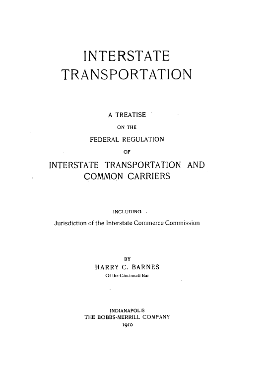 handle is hein.beal/zaix0001 and id is 1 raw text is: INTERSTATE
TRANSPORTATION
A TREATISE
ON THE
FEDERAL REGULATION
OF
INTERSTATE TRANSPORTATION AND
COMMON CARRIERS
INCLUDING .
Jurisdiction of the Interstate Commerce Commission
BY
HARRY C. BARNES
Of the Cincinnati Bar
INDIANAPOLIS
THE BOBBS-MERRILL COMPANY
1910


