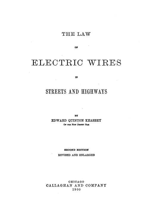 handle is hein.beal/zajh0001 and id is 1 raw text is: THE LAW
oC
ELECTRIC -WILES

STREETS AND HIGHWAYS
EDWARD QUINTON KEASBEY
OF m NEW JERSEY BA
SECOND EDITION
REVISED AND ENLARGED
CHICAGO
CALLAGHAN AND COMPANY
1900


