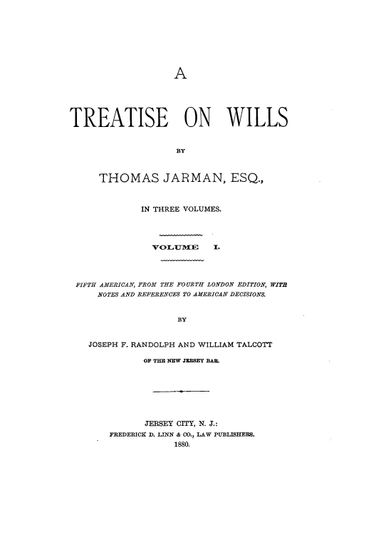 handle is hein.beal/zaji0001 and id is 1 raw text is: A

TREATISE ON WILLS
BY
THOMAS JARMAN, ESQ.J.

IN THREE VOLUMES.

VOITM11 F

I.

FIFTH AMERICAN, FROM THE FOURTH LONDON EDITION, WITB
NOTES AND REFERENCES TO AMERICAN DECISIONS.
BY
JOSEPH F. RANDOLPH AND WILLIAM TALCOTT

OF THE NEW JEESEY BAR.
JERSEY CITY, N. J.:
FREDERICK D. LINN & 00., LAW PUBLISHERS.
1880.


