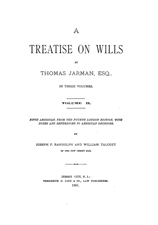 handle is hein.beal/zaji0002 and id is 1 raw text is: A

TREATISE ON WILLS
BY
THOMAS JARMAN, ESQ.,
IN THREE VOLUMES.
VOLJ191E II.
FIFTH AMERICAN, FROM THE FOURTH LONDON EDITION, WITH
NOTES AND BEFERENCES TO AMERICAN DECISIONS.
BY
JOSEPH F. RANDOLPH AND WILLIAM TALCOTT

OF THE NEW JERSEY BAB.
JERSEY CITY, N. J.:
FREDERICK D. LINN & CO., LAW PUBLISHERS.
1881.


