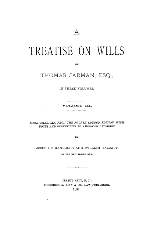 handle is hein.beal/zaji0003 and id is 1 raw text is: A

TREATISE ON WILLS
BY

THOMAS JARMAN,

ESQ.,

IN THREE VOLUMES.
VOLI11E III.
FIFTH AMERICAN, FROM THE FOURTH LONDON EDITION, WITH
NOTES AND REFERENCES TO AMERICAN DECISIONS.
BY
JOSEPH F. RANDOLPH AND WILLIAM TALCOTT

OF THE NEW JERSEY BAR.
JERSEY CITY, N. J.:
FREDERICK D. LINN & CO., LAW PUBLISHERS.
1881.


