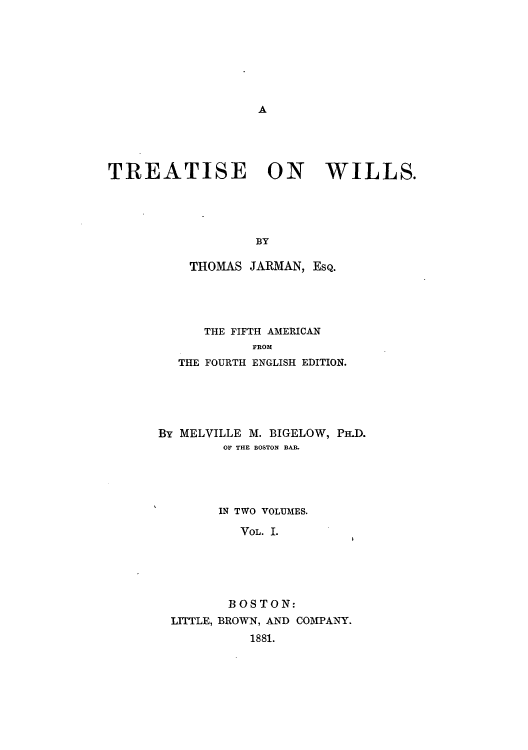 handle is hein.beal/zajj0001 and id is 1 raw text is: A

TREATISE ON WILLS.
BY
THOMAS JARMAN, ESQ.

THE FIFTH AMERICAN
FROM
THE FOURTH ENGLISH EDITION.

By MELVILLE M. BIGELOW, PH.D.
OF THE BOSTON BAR.
IN TWO VOLUMES.
VOL. I.
B OS TON:
LITTLE, BROWN, AND COMPANY.
1881.


