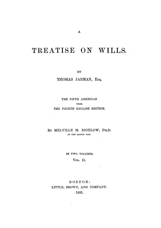 handle is hein.beal/zajj0002 and id is 1 raw text is: A

TREATISE ON WILLS.
BY
THOMAS JARMAN, EsQ.

THE FIFTH AMERICAN
PROM
THE FOURTH ENGLISH EDITION.

By MELVILLE M. BIGELOW, Pa.D.
OF THE BOSTON BAR.
IN TWO VOLUMES.
VOL. II.
BOSTON:
LITTLE, BROWN, AND COMPANY.
1881.


