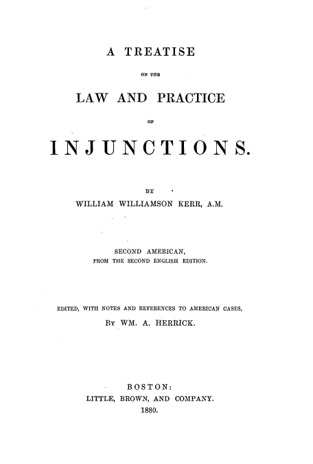 handle is hein.beal/zajn0001 and id is 1 raw text is: A TREATISE
ON THE
LAW AND PRACTICE
OF
I N J U NCTION
BY
WILLIAM WILLIAMSON KERR, A.M.
SECOND AMERICAN,
FROM THE SECOND ENGLISH EDITION.

EDITED, WITH NOTES AND REFERENCES TO AMERICAN CASES,
By WM. A. HIERRICK.
BOSTON:
LITTLE, BROWN, AND COMPANY.
1880.

S.


