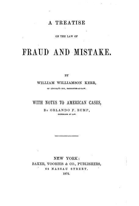 handle is hein.beal/zajo0001 and id is 1 raw text is: A TREATISE
ON THE LAW OF
FRATID AND MISTAKE.
BY
WILLIAM WILLIAMSON KERR,
OF LINCOLN'S INN, BARIISTER-AT-LAW.
WITH NOTES TO AMERICAN CASES,
By ORLANDO F. BUMP,
COUNSELLDB AT LAW.
NEW YORK:
BAKER, VOORHlIS & CO., PUBLISHERS,
66 NASSAU STREET.     -
1872.


