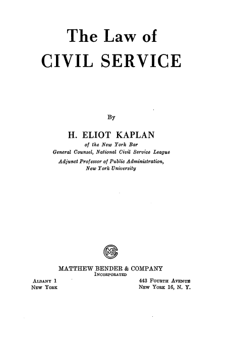 handle is hein.beal/zajq0001 and id is 1 raw text is: The Law of
CIVIL SERVICE
By
H. ELIOT KAPLAN
of the New York Bar
General Counsel, National Civil Service League
Adjunct Professor of Public Administration,
New York University
MATTHEW BENDER & COMPANY
INCORPORATED
ALBANY 1                   443 FouRTH AVENUE
NEW YORK                   NEW YORK 16, N. Y.


