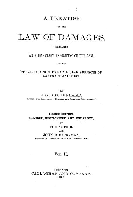 handle is hein.beal/zajs0002 and id is 1 raw text is: A TREATISE
ON THE
LAW OF DAMAGES,
EMBRACING
AN ELEMENTARY EXPOSITION OF THE LAW,
AND ALSO
ITS APPLICATION TO PARTICULAR SUBJECTS OF
CONTRACT AND TORT.

J. G. SUTHERLAND,
Avrnou Or A TREATISE ox STATUTES AND STATUTORY CONSTRUCTION.
SECOND EDITION,
REVISED, SECTIONIZED AND ENLARGED,
BY
THE AUTHOR
AND
JOHN R. BERRYMAN,
AUTHOR OF A DiGEsT OF THE LAW OF INSURANCE, ETC.
VOL. II.
CHICAGO:
CALLAGHAN AND COMPANY.
1893.


