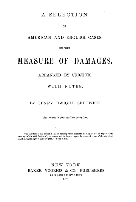 handle is hein.beal/zajt0001 and id is 1 raw text is: A SELECTION
OF
AMERICAN AND ENGLISH CASES
ON THE

MEASURE OF DAMAGES.
ARRANGED BY SUBJECTS.
WITH NOTES.
By HENRY DWIGHT SEDGWICK.
Res judicata pro veritate acczj)itzer.
To the Reader my advice is that in reading these Reports, he neglect not in any case the
reading of the Old Books of years reported in former ages, for assuredly out of the old fields
must spring and grow the new corn.-LORD COKE.
NEW YORK:
BAKER, VOORHIS & CO., PUBLISHERS,
66 NASSAU STREET.
1878.


