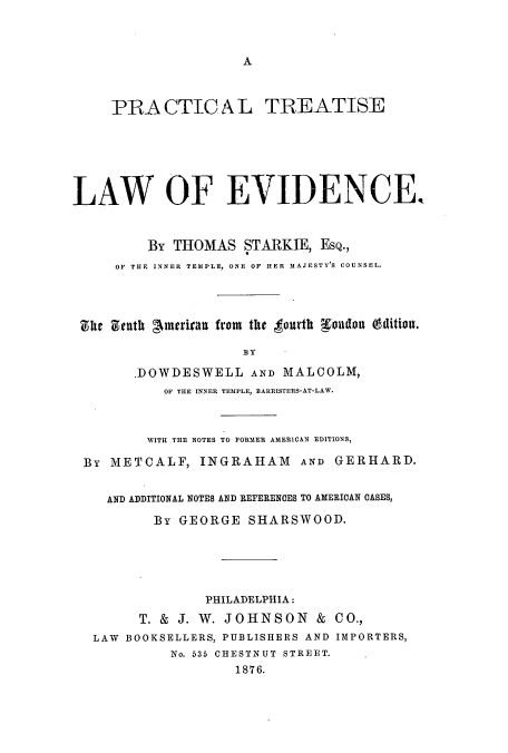 handle is hein.beal/zajv0001 and id is 1 raw text is: A

PRA CTIC A L TREATISE
LAW OF EVIDENCE
By THOMAS STARKIE, EsQ.,
OF THE INNER TEMPLE, ONE OF HER MAJESTY'S COUNSEL.
She Zenth Ainerivan from the tourth Woudon (dition.
BY
.DOWDESWELL AND MALCOLM,
OF THE INNER TEMPLE, EARRISTERS-AT-LAW.
WITH THE NOTES TO FORMER AMERICAN EDITIONS,
By METCALF, INGRAHAM AND GERHARD.
AND ADDITIONAL NOTES AND REFERENCES TO AMERICAN CASES,
By GEORGE SHARSWOOD.
PHILADELPHIA:
T. & J. W. JOHNSON & CO.,
LAW BOOKSELLERS, PUBLISHERS AND IMPORTERS,
No. 535 CHESTNUT STREET.
1876.


