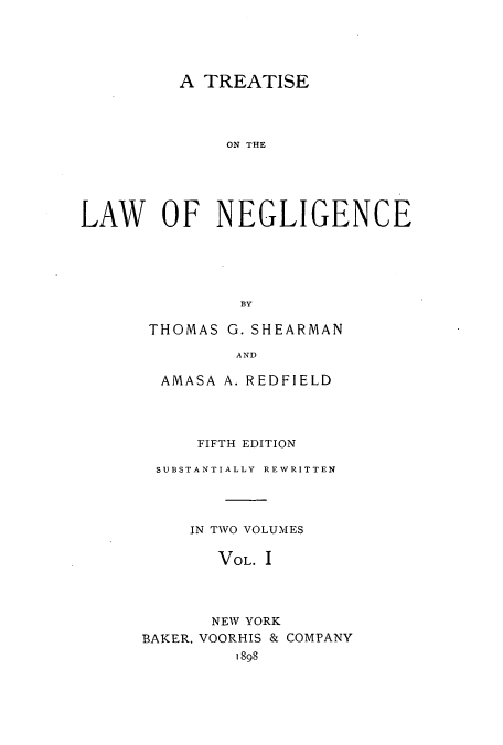 handle is hein.beal/zajx0001 and id is 1 raw text is: A TREATISE
ON THE
LAW OF NEGLIGENCE
BY

THOMAS G. SHEARMAN
AND
AMASA A. REDFIELD

FIFTH EDITION
SUBSTANTIALLY REWRITTEN
IN TWO VOLUMES
VOL. I
NEW YORK
BAKER, VOORHIS & COMPANY
1898


