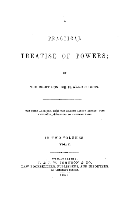 handle is hein.beal/zajy0001 and id is 1 raw text is: A

P.RACTICAL
TREATISE OF POWERS;
BY
THE RIGHT HON. SIR. FpWARD SUGDEN.

THE THIRD AMERICAN, FR6I THE SEVENTH LONDON EDITION, WITH
ADDITlWlALR  ERENCES TO AMERICAN CASES.
IN TWO VOLUMES.
VOL. 1.

PHILADELPHIA:
T. & J. W. JOHNSON & CO.
LAW BOOKSELLERS, PUBLISHERS, AND IMPORTERS.
197 CHESTNUT STREET.
1856.


