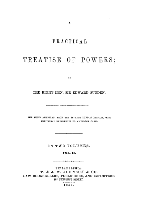 handle is hein.beal/zajy0002 and id is 1 raw text is: A

PRACTICAL
TREATISE OF POWERS;
BY
THE RIGHT HON. SIR EDWARD SUGDEN.

THE THIRD AMERICAN, FROM THE SEVENTH LONDON EDITION, WITH
ADDITIONAL REFERENCES TO AMERICAN CASES.
IN TWO VOLUMES.
VOL. II.

PHILADELPHIA:
T. & J. W. JOHNSON & CO.
LAW BOOKSELLERS, PUBLISHERS, AND IMPORTERS.
197 CHESTNUT STREET.
185 6.


