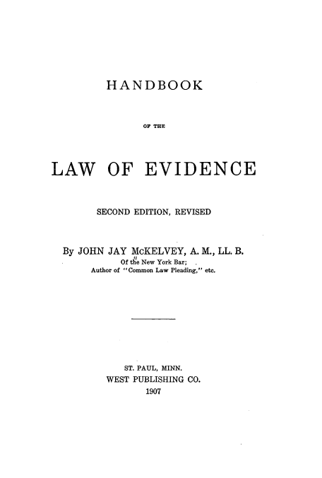 handle is hein.beal/zakg0001 and id is 1 raw text is: HANDBOOK
OF THE
LAW OF EVIDENCE

SECOND EDITION, REVISED

By JOHN JAY McKELVEY, A. M., LL. B.
Of the New York Bar; .
Author of Common Law Pleading, etc.

ST. PAUL, MINN.
WEST PUBLISHING CO.
1907


