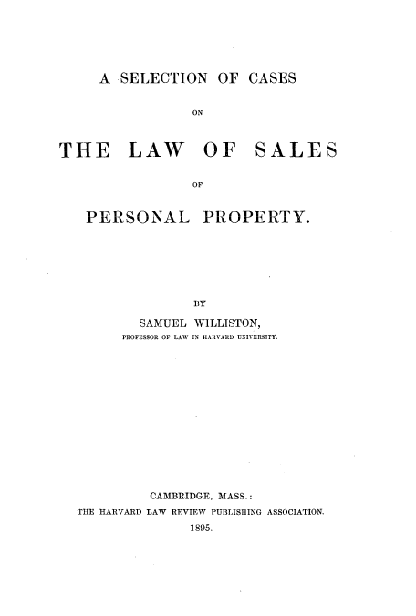 handle is hein.beal/zaki0001 and id is 1 raw text is: A SELECTION OF CASES
ON
THE LAW OF SALES
OF
PERSONAL PROPERTY.
BY
SAMUEL WILLISTON,
PROFESSOR OF LAW IN HARVARD UNIVERSITY.

CAMBRIDGE, MASS.:
THE HARVARD LAW REVIEW PUBLISHING ASSOCIATION.
1895.


