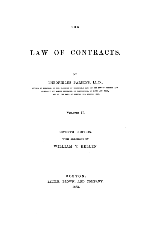 handle is hein.beal/zakj0002 and id is 1 raw text is: THE

LAW OF CONTRACTS.
BY
THEOPHILUS PARSONS, LL.D.,
AUTHOR OF TREATISES ON THE ELEMENTS OP MERCANTILE LAW, ON THE LAW 0 SHIPPING AND
ADMIRALTY, ON MARINE INSURANCE, ON PARTNERSHIP, ON NOTES AND BILLS,
AND ON THE LAWS OF BUSINESS FOR BUSINESS MEN.
VOLTME II.
SEVENTH EDITION.
WITH ADDITIONS BY
WILLIAM V. KELLEN.
BOSTON:
LITTLE, BROWN, AND COMPANY.
1883.


