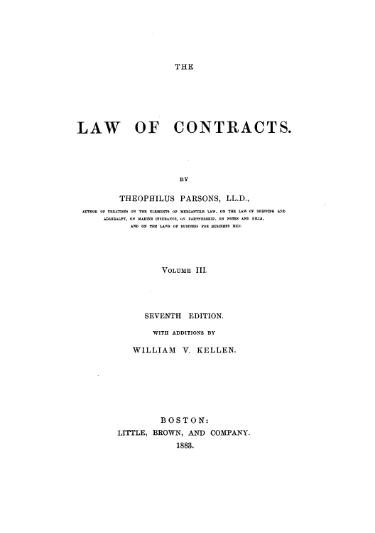 handle is hein.beal/zakj0003 and id is 1 raw text is: THE

LAW OF CONTRACTS.
BY
THEOPHILUS PARSONS, LL.D.,
AUTHOR OF TREATISES ON THE ELEMENTS OP MERCANTILE LAW, ON THE LAW 0 SHIPPING AND
ADMIRALTY, ON MARINE INSURANCE, ON PARTNERSHIP. ON NOTES AND BILLS,
AND ON THE LAWS OF BUSINESS FOR BUSINESS MEN.
VOLUME III,
SEVENTH EDITION.
WITH ADDITIONS BY
WILLIAM V. KELLEN.
BOSTON:
LITTLE, BROWN, AND COMPANY.
1883.


