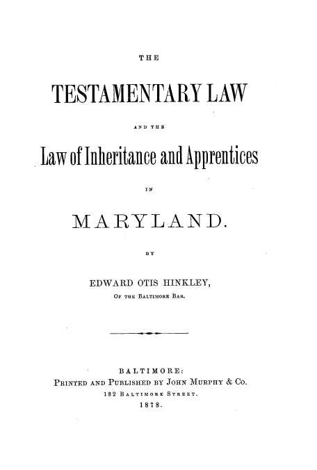 handle is hein.beal/zakl0001 and id is 1 raw text is: THlE

TESTAMENTARY LAW
ANh THE
Law of Illieritailce aild Ap1prelltices

MARYLAND.
B y
EDWARD OTIS HINKLEY,
OF THE BALTIMORE BAR.

BALTIMORE:
PRINTED AND PUBLISHED BY JOHN MTURPHY & CO.
182 BALTIMORE STREET.
1878.



