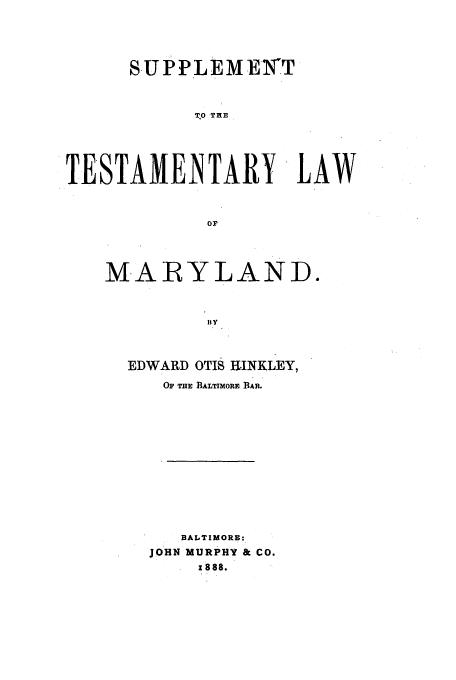 handle is hein.beal/zakl0002 and id is 1 raw text is: SUPPLEMEYT
TO THE
TESTAMENTARY, LAW

MARYLAND.
I Y
EDWARD OTIS HINKLEY,
OF THE BALTIMORE BAR.
BALTIMORE:
JOHN MURPHY & CO.
1888.


