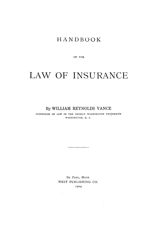 handle is hein.beal/zakp0001 and id is 1 raw text is: HANDBOOK
LAW OF INSURANCE

By WILLIAM REYNOLDS VANCE
PROFESSOR OF LAW IN THE GEORGE WASHINGTON UNIVERSITY
WASHINGTON, D. C
ST. PAUL, MINN.
WEST PUBLISHING CO.
1904


