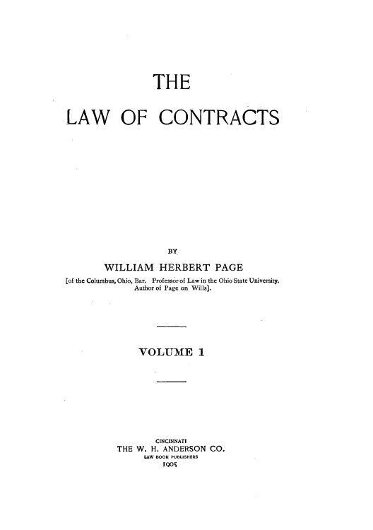 handle is hein.beal/zakr0001 and id is 1 raw text is: THE
LAW OF CONTRACTS
BY
WILLIAM HERBERT PAGE
[of the Columbus, Ohio, Bar. Professor of Law in the Ohio State University.
Author of Page on Wills].
VOLUME 1
CINCINNATI
THE W. H. ANDERSON CO.
LAW BOOK PUBLISHERS
Io


