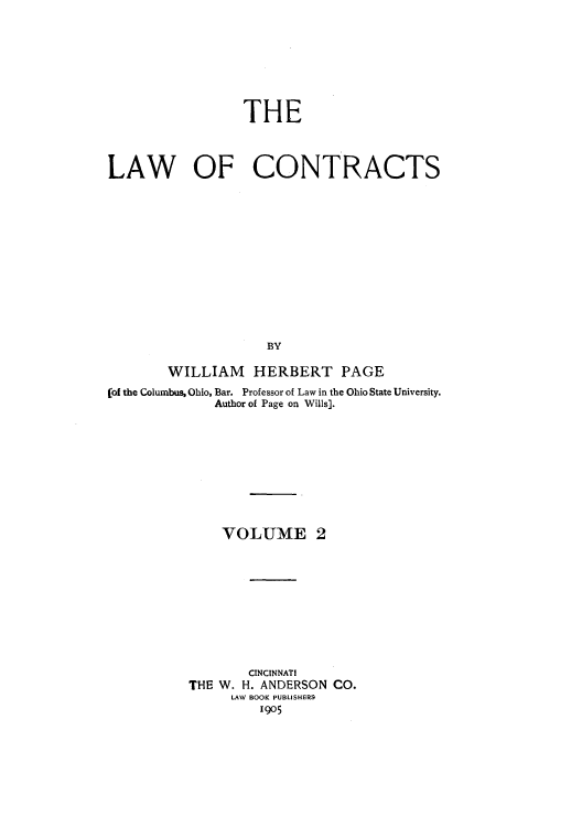 handle is hein.beal/zakr0002 and id is 1 raw text is: THE
LAW OF CONTRACTS
BY
WILLIAM HERBERT PAGE
(of the Columbus, Ohio, Bar. Professor of Law in the Ohio State University.
Author of Page on Wills].

VOLUME 2
CINCINNATI
THE W. H. ANDERSON CO.
LAW BOOK PUBLISHERS
1905


