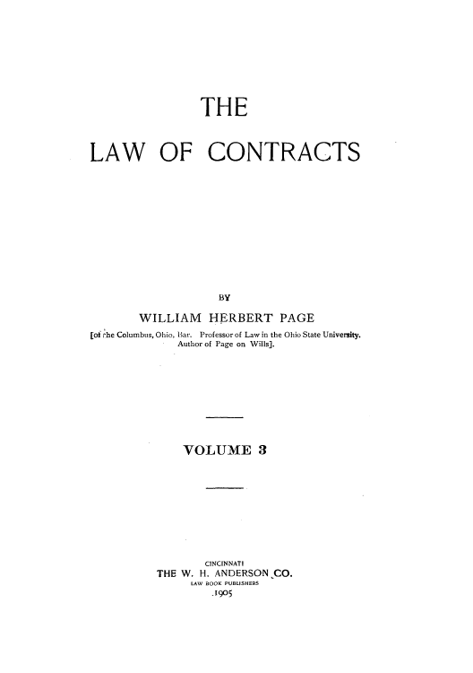 handle is hein.beal/zakr0003 and id is 1 raw text is: THE
LAW OF CONTRACTS
BY
WILLIAM HERBERT PAGE
[of rhe Columbus, Ohio, Har. Professor of Law in the Ohio State University.
Author of Page on Wills].
VOLUME 3
CINCINNATI
THE W. H. ANDERSON CO.
LAW BOOK PUBLISHERS
.1905



