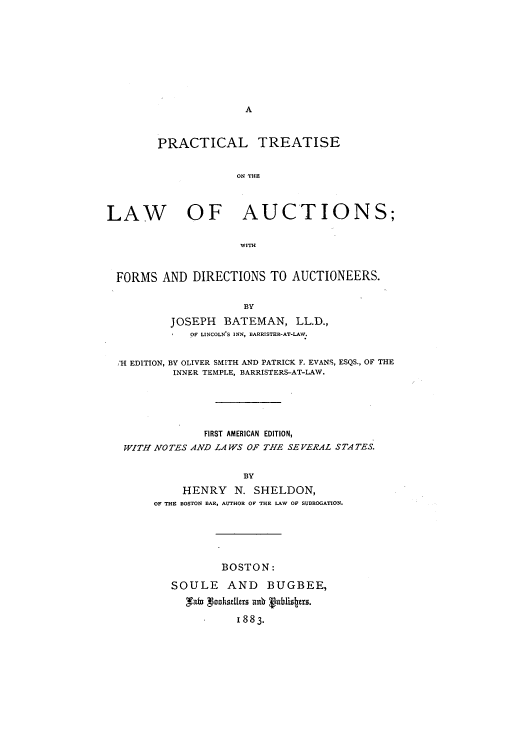 handle is hein.beal/zakt0001 and id is 1 raw text is: A

PRACTICAL TREATISE
ON THE
LAW OF AUCTIONS;
WITH
FORMS AND DIRECTIONS TO AUCTIONEERS.
BY
JOSEPH BATEMAN, LL.D.,
OF LINCOLN'S INN, BARRISTER-AT-LAW.
'H EDITION, BY OLIVER SMITH AND PATRICK F. EVANS, ESQS., OF THE
INNER TEMPLE, BARRISTERS-AT-LAW.
FIRST AMERICAN EDITION,
WITH NOTES AND LAWS OF THE SEVERAL STATES.
BY
HENRY N.SHELDON,
OF THE BOSTON BAR, AUTHOR OF THE LAW OF SUBROGATION.

BOSTON:
SOULE AND BUGBEE,
tasthslksers aub gublistrs.
1883.


