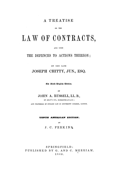 handle is hein.beal/zakx0001 and id is 1 raw text is: A TREATISE
ON THE
LAW OF CONTRACTS,
AND UPON
THE DEFENCES TO ACTIONS THEREON;
BY THE LATE
JOSEPH CHITTY, JUN., ESQ.
BY
JOHN A. RUSSELL, LL. B.,
OF GRAY'S INN, BARRISTER-AT-LAW ;
AND PROFESSOR OF ENGLISH LAW IN UNIVERSITY COLLEGE, LONDON.

TENTH AMERIC.AN EDITION.
BY
J. C. PERKINSI

SPRINGFIELD:
PUBLISHED BY G. AND C. MERRIAM.
1800.


