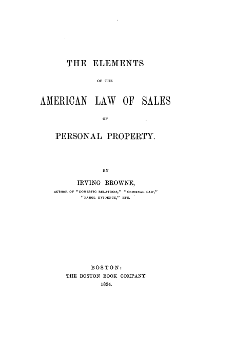 handle is hein.beal/zala0001 and id is 1 raw text is: THE ELEMENTS
OF THE
AMERICAN LAW OF SALES
OF
PERSONAL PROPERTY.
BY
IRVING BROWNE,
AUTHOR OF DOMESTIC RELATIONS, CRIMINAL LAW,
PAROL EVIDENCE, ETC.

BOSTON:
THE BOSTON BOOK COMPANY.
1894.


