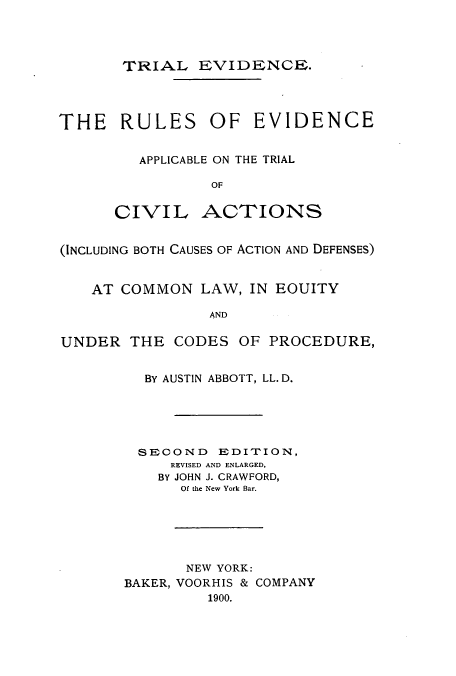 handle is hein.beal/zalb0001 and id is 1 raw text is: TRIAL EVIDENCE.
THE RULES OF EVIDENCE
APPLICABLE ON THE TRIAL
OF
CIVIL ACTIONS
(INCLUDING BOTH CAUSES OF ACTION AND DEFENSES)
AT COMMON LAW, IN EOUITY
AND
UNDER THE CODES OF PROCEDURE,

BY AUSTIN ABBOTT, LL. D.
SECOND EDITION,
REVISED AND ENLARGED,
BY JOHN J. CRAWFORD,
Of the New York Bar.
NEW YORK:
BAKER, VOORHIS & COMPANY
1900.


