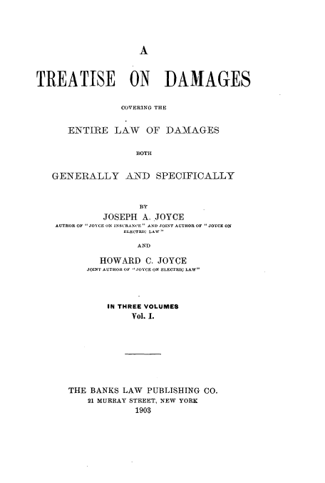handle is hein.beal/zalf0001 and id is 1 raw text is: A

TREATISE ON DAMAGES
COVERING THE
E1-NTIRE LAW OF DA-MAGES
BOTH
GENERALLY AND SPECIFICALLY
BY
JOSEPH A. JOYCE
AUTHOR OF JOYCE (ON INSURANCE  AND JOI (T AUTHOR OF JOYCE ON
ELECTRIC LAW
AND
HOWARD C. JOYCE
JOINT AUTHOR OF JOYCE ON ELECTRIC LAW

IN THREE VOLUMES
Vol. I.
THE BANKS LAW PUBLISHING CO.
21 MURRAY STREET, NEW YORK
1903


