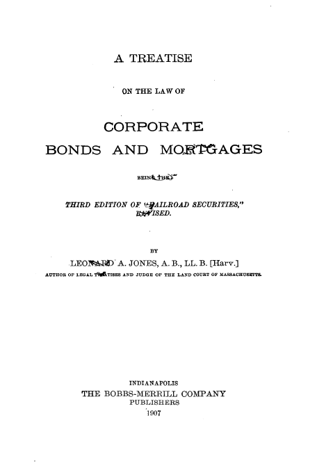 handle is hein.beal/zali0001 and id is 1 raw text is: A TREATISE
ON THE LAW OF
CORPORATE

BONDS

AND MORTGAGES

THIRD EDITION OF          11ROAD SECURITIES,
BY
LEOlFAPAD A. JONES, A. B., LL. B. [Harv.]
AUTHOR OF LEGAL I'PTIBES AND JUDGE OF THE LAND COURT OF MASSACHUSETTE

INDIANAPOLIS
THE BOBBS-MERRILL COMPANY
PUBLISHERS
1907


