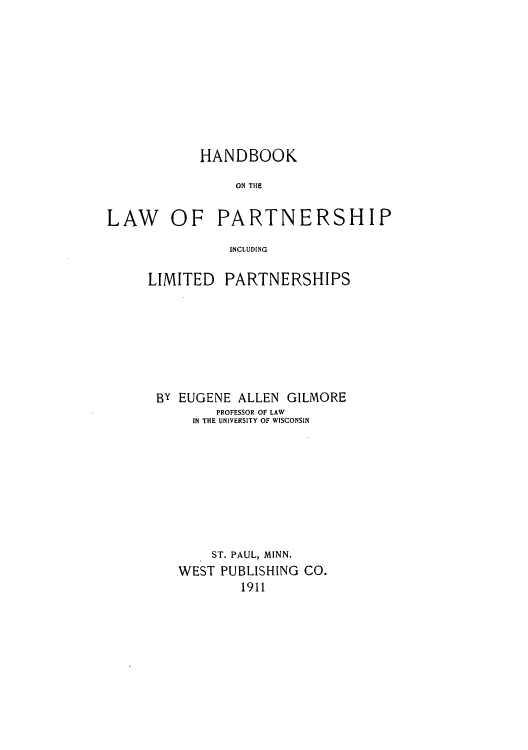handle is hein.beal/zall0001 and id is 1 raw text is: HANDBOOK
ON THE
LAW OF PARTNERSHIP
INCLUDING

LIMITED

PARTNERSHIPS

By EUGENE ALLEN GILMORE
PROFESSOR OF LAW
IN THE UNIVERSITY OF WISCONSIN
ST. PAUL, MINN.
WEST PUBLISHING CO.
1911


