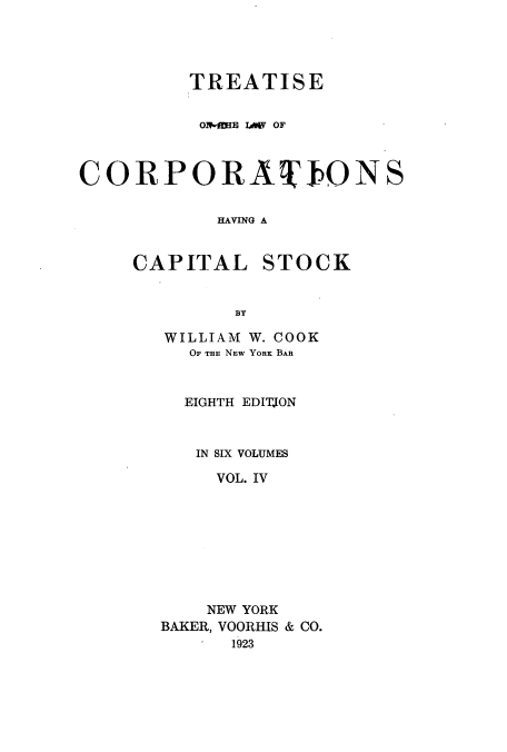 handle is hein.beal/zalp0004 and id is 1 raw text is: TREATISE
Ol-MIE LWIV OF
CORPORAIONS
HAVING A
CAPITAL STOCK
BY

WILLIAM W. COOK
OF THE NEW YORK BAR
EIGHTH EDITION
IN SIX VOLUMES
VOL. IV
NEW YORK
BAKER, VOORHIS & CO.
1923


