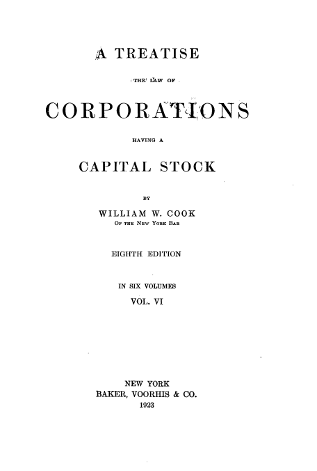 handle is hein.beal/zalp0006 and id is 1 raw text is: A TREATISE
THE' IXW OF
CORPORATIONS
HAVING A

CAPITAL

STOCK

BY

WILLIAM W. COOK
OF THE NEW YORK BAR
EIGHTH EDITION
IN SIX VOLUMES
VOL. VI
NEW YORK
BAKER, VOORHIS & CO.
1923


