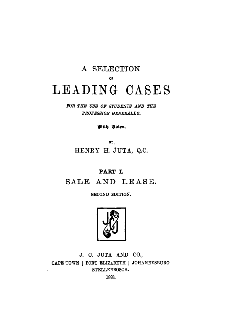 handle is hein.beal/zalu0001 and id is 1 raw text is: A SELECTION
or
LEADING CASES
FOR THE USE OF STUDENTS AND THE
PROFESSION GENERALLY.
18il) V9otes.
BY.
HENRY H. JUTA, Q.C.
PART L
SALE AND LEASE.
SECOND EDITION.

J. C. JUTA AND CO.,
CAPE TOWN I PORT ELIZABETH j JOHANNESBURG
STELLENBOSCH.
1898.


