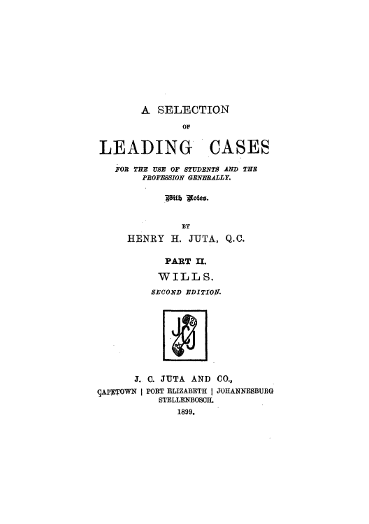handle is hein.beal/zalu0002 and id is 1 raw text is: A SELECTION
OF
LEADING CASES
FOR THE USE OF STUDENTS AND THE
PROFESSION GENERALLY.
BY

HENRY H. JUTA,

Q.O.

PART II.

WILLS.
SECOND EDITION.

J. C. JUTA AND CO.,

9APETOWN I PORT ELIZABETH I
STELLENBOSCH.
1899.

JOHANNESBURG



