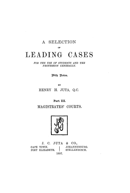 handle is hein.beal/zalu0003 and id is 1 raw text is: A SELECTION
LEADING CASES
FOR THE USE OF STUDENTS AND THE
PROFESSION GENERALLY.
5itly Tofes.
BY
HENRY H. JUTA, Q.C.
Part III.

MAGISTRATES' COURTS.

J. C. JUTA

CAPE TOWN.
PORT ELIZABETH.

& C o.,
JOHANNESBURG.
STELLENBOSCH.

1897.


