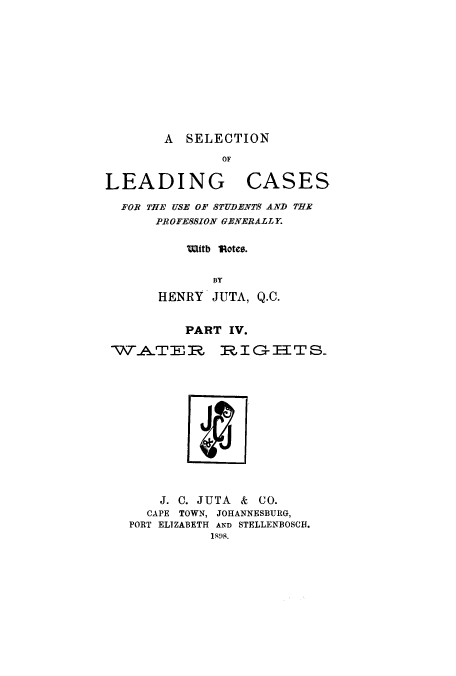 handle is hein.beal/zalu0004 and id is 1 raw text is: A SELECTION

OF

LEADING

CASES

FOR THE USE OF STUDENTS AND THE
PROFESSION GENERALLY.
ittb  1Rotes.
BY
HENRY JUTA, Q.C.

PART IV.

WAT E R

RIGI{TS-

J. C. JUTA    &  CO.
CAPE TOWN, JOHANNESBURG,
PORT ELIZABETH AND STELLENBOSCH.
1-108.


