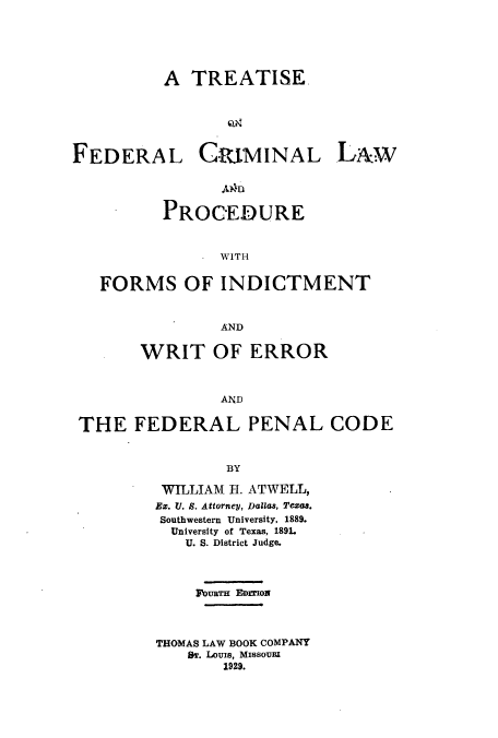 handle is hein.beal/zalw0001 and id is 1 raw text is: A TREATISE.

FEDERAL

CRI.MINAL

PROCEDURE
. WITH
FORMS OF INDICTMENT
AND
WRIT OF ERROR
AND
THE FEDERAL PENAL CODE
BY
WILLIAM H. ATWELL,
Ex. l. S. Attorney, Dallas, Teas.
Southwestern University, 1889.
University of Texas, 189L
U. S. District Judge.
DURTH EarrIoN
THOMAS LAW BOOK COMPANY
ST. LouIs, MISSOURI
1929.

LAW


