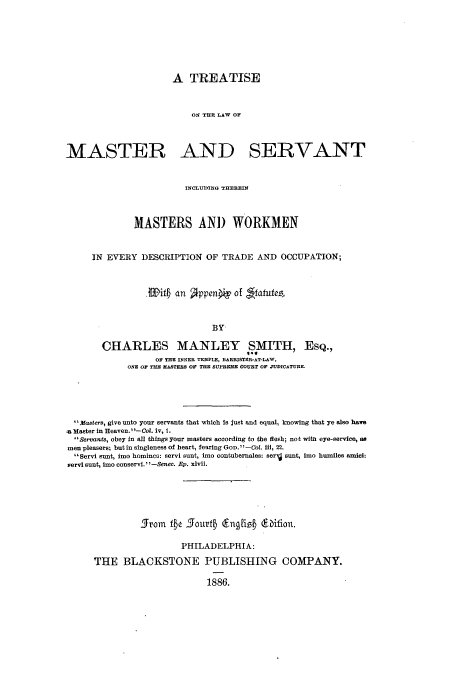handle is hein.beal/zalx0001 and id is 1 raw text is: A TREATISE
ON THE LAW OF
MASTER AND SERVANT
INCLUDIiG THEREIN
MASTERS AND WORKMEN
IN EVERY DESCRIPTION OF TRADE AND OCCUPATION;
if an Ippeni of 1ffauic,
BY
CHARLES MANLEY SMITH, ESQ.,
OF THE INNER TEMPLE, BARRISTER-AT-LAW,
ONE OF THE MASTERS OF THE SUPREME COURT OF JUDICATURE.

Masters, give unto your servants that which Is just and equal, knowing that ye also have
a Master in Heaven.' '-Col. iv, 1.
IServants, obey In all things your masters according to the flesh; not with eye-service, 88
men pleasers; but in singleness of heart, fearing GoD. -CotL 111, 22.
 Servi sunt, imo homince: servi sunt, imo contubernales: serg sunt, imo humiles amici:
servi sunt, Imo conservi. -Senec. Ep. xlvii.
Strom fic Sourtb (Engling dbifion.
PHILADELPHIA:
THE BLACKSTONE PUBLISHING COMPANY.
1886.


